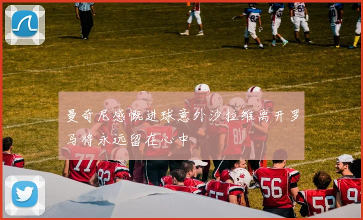 曼奇尼感慨进球意外沙拉维离开罗马将永远留在心中