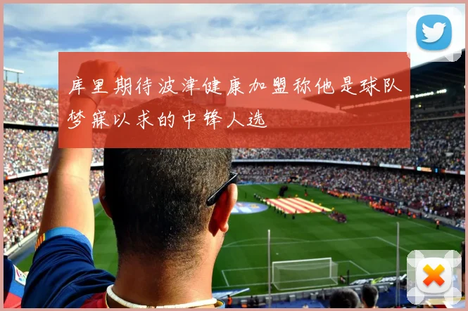 库里期待波津健康加盟称他是球队梦寐以求的中锋人选