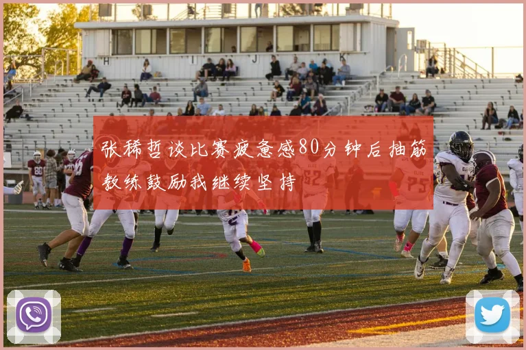 张稀哲谈比赛疲惫感80分钟后抽筋教练鼓励我继续坚持