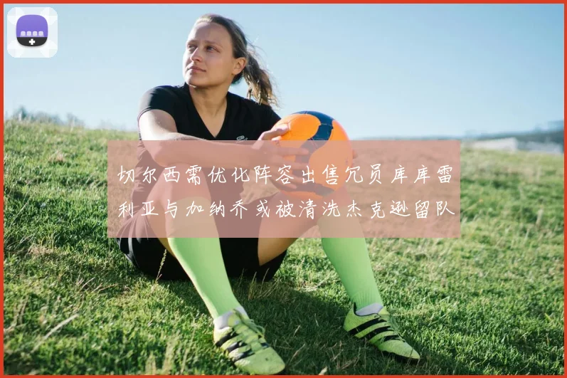 切尔西需优化阵容出售冗员库库雷利亚与加纳乔或被清洗杰克逊留队