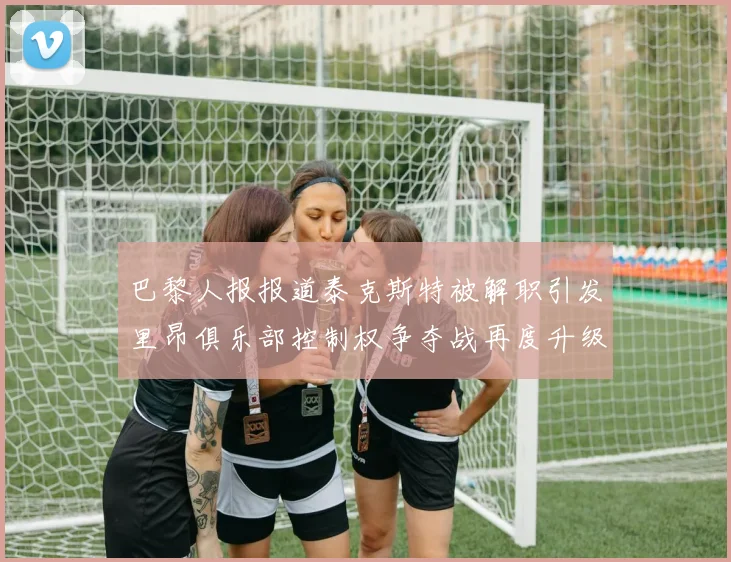 巴黎人报报道泰克斯特被解职引发里昂俱乐部控制权争夺战再度升级