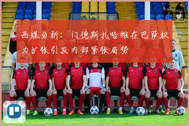 西媒分析：门德斯扎哈维在巴萨权力扩张引发内部紧张局势