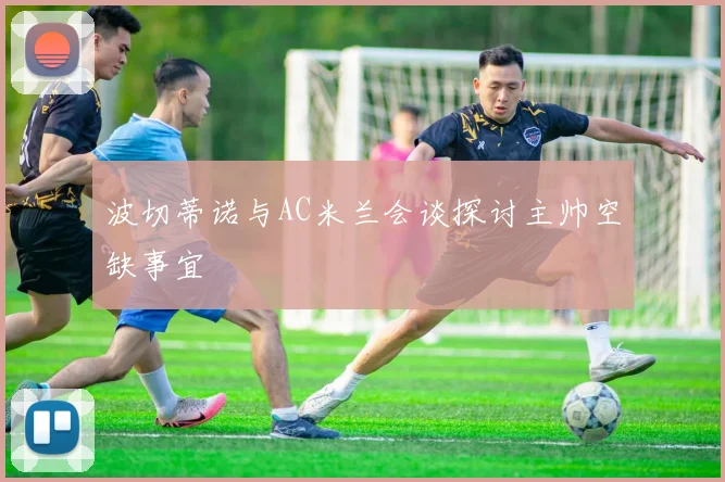 波切蒂诺与AC米兰会谈探讨主帅空缺事宜