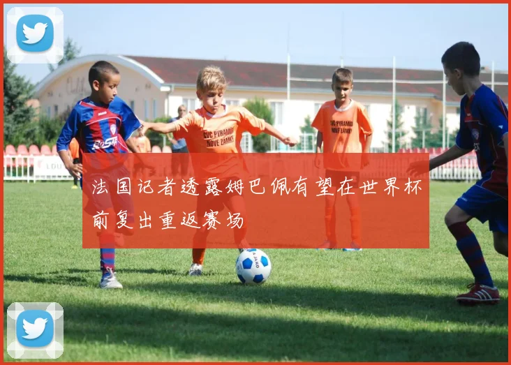 法国记者透露姆巴佩有望在世界杯前复出重返赛场