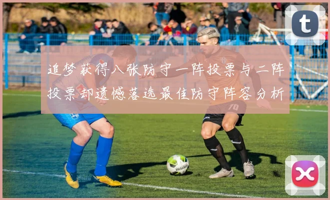 追梦获得八张防守一阵投票与二阵投票却遗憾落选最佳防守阵容分析