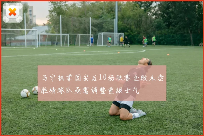 马宁执掌国安后10场联赛全败未尝胜绩球队亟需调整重振士气