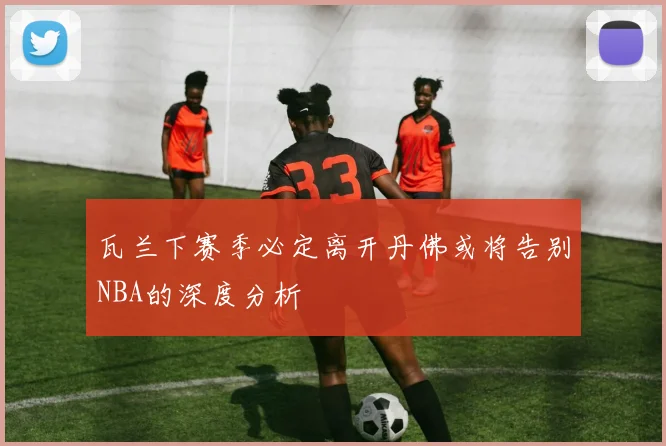 瓦兰下赛季必定离开丹佛或将告别NBA的深度分析