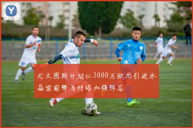 尤文图斯计划以3000万欧元引进水晶宫前锋马特塔加强阵容