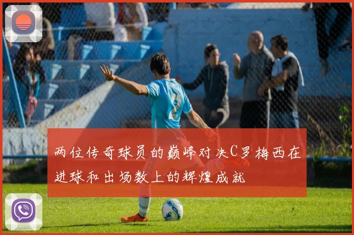 两位传奇球员的巅峰对决C罗梅西在进球和出场数上的辉煌成就