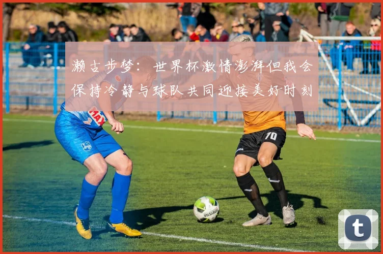 濑古步梦：世界杯激情澎湃但我会保持冷静与球队共同迎接美好时刻