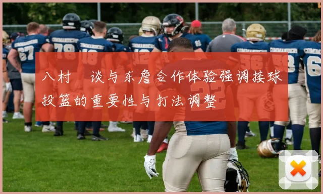 八村塁谈与东詹合作体验强调接球投篮的重要性与打法调整