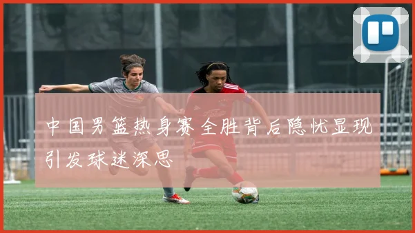 中国男篮热身赛全胜背后隐忧显现引发球迷深思