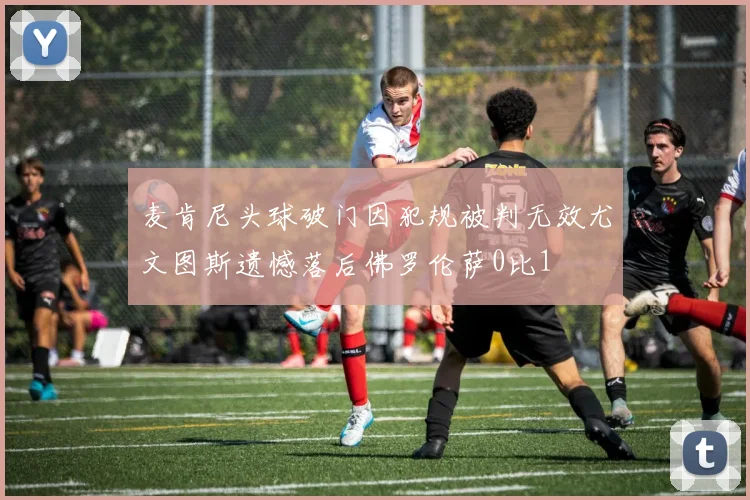 麦肯尼头球破门因犯规被判无效尤文图斯遗憾落后佛罗伦萨0比1