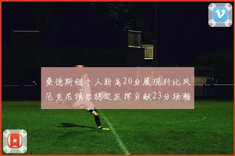 桑德斯创个人新高20分展现科比风范克尼佩尔稳定发挥贡献23分杨瀚森短短2分钟斩获4分